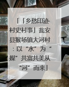 「乡愁印迹·村史村事」瓮安县猴场镇大河村：以“水”为“媒”共富共美从“河”而来