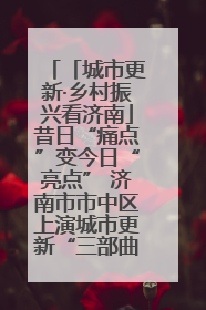 「城市更新·乡村振兴看济南」昔日“痛点”变今日“亮点” 济南市市中区上演城市更新“三部曲”