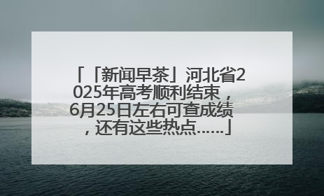 「新闻早茶」河北省2025年高考顺利结束，6月25日左右可查成绩，还有这些热点……