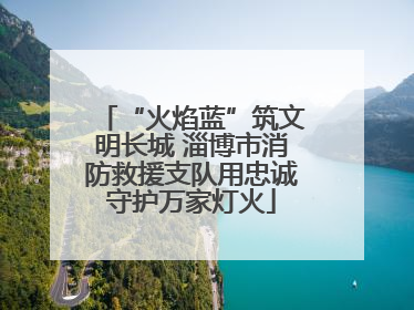 “火焰蓝”筑文明长城 淄博市消防救援支队用忠诚守护万家灯火