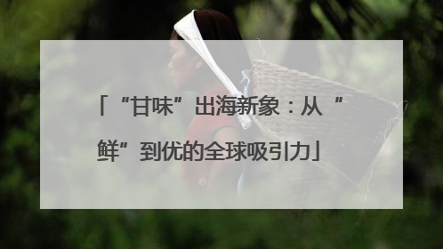 “甘味”出海新象：从“鲜”到优的全球吸引力