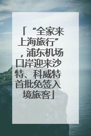 “全家来上海旅行”，浦东机场口岸迎来沙特、科威特首批免签入境旅客