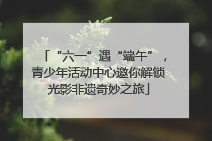 “六一”遇“端午”，青少年活动中心邀你解锁光影非遗奇妙之旅