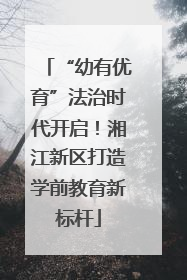 “幼有优育”法治时代开启！湘江新区打造学前教育新标杆