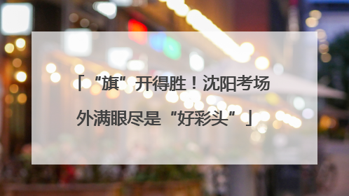 “旗”开得胜！沈阳考场外满眼尽是“好彩头”