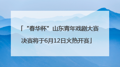 “春华杯”山东青年戏剧大赛决赛将于6月12日火热开赛