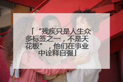 “残疾只是人生众多标签之一，不是天花板”，他们在事业中诠释自强