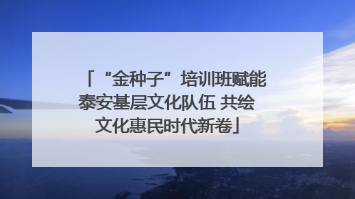 “金种子”培训班赋能泰安基层文化队伍 共绘文化惠民时代新卷