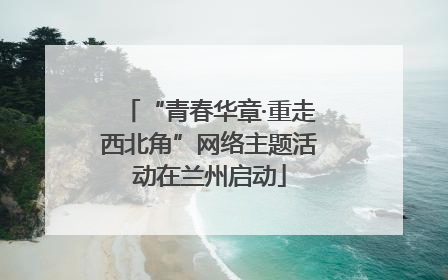 “青春华章·重走西北角”网络主题活动在兰州启动