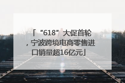 “618”大促首轮，宁波跨境电商零售进口销量超16亿元