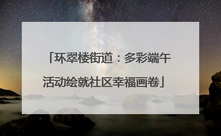 环翠楼街道：多彩端午活动绘就社区幸福画卷