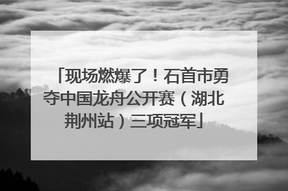 现场燃爆了！石首市勇夺中国龙舟公开赛（湖北荆州站）三项冠军