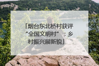 烟台东北桥村获评“全国文明村”：乡村振兴展新貌