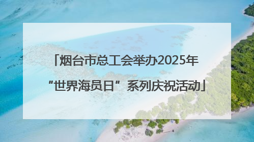 烟台市总工会举办2025年“世界海员日”系列庆祝活动