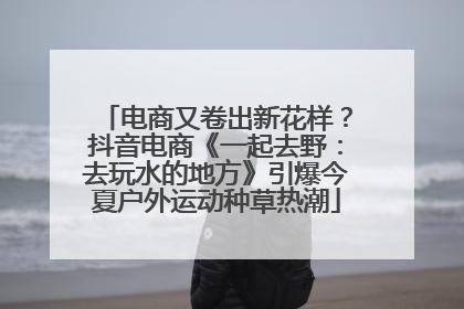 电商又卷出新花样？抖音电商《一起去野：去玩水的地方》引爆今夏户外运动种草热潮