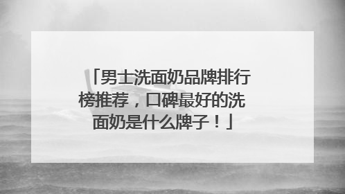 男士洗面奶品牌排行榜推荐，口碑最好的洗面奶是什么牌子！