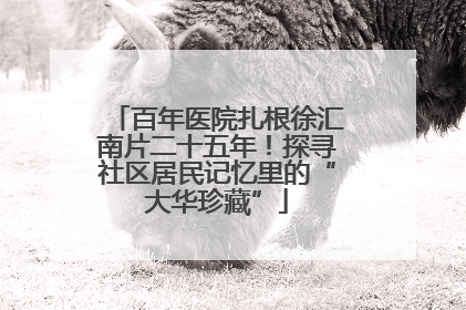 百年医院扎根徐汇南片二十五年！探寻社区居民记忆里的“大华珍藏”