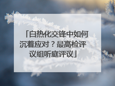 白热化交锋中如何沉着应对？最高检评议组听庭评议