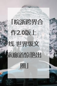 皖浙跨界合作2.0版上线 世界级文旅廊道惊艳出圈