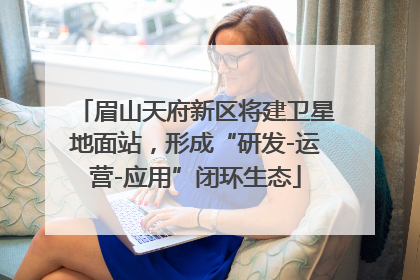 眉山天府新区将建卫星地面站，形成“研发-运营-应用”闭环生态