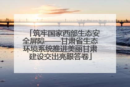 筑牢国家西部生态安全屏障——甘肃省生态环境系统推进美丽甘肃建设交出亮眼答卷