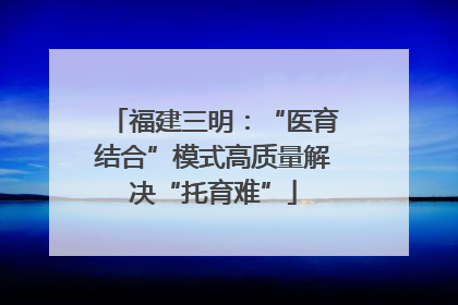 福建三明：“医育结合”模式高质量解决“托育难”