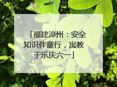 福建漳州：安全知识伴童行，寓教于乐庆六一