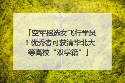 空军招选女飞行学员！优秀者可获清华北大等高校“双学籍”