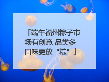 端午福州粽子市场有创意 品类多口味更放“粽”