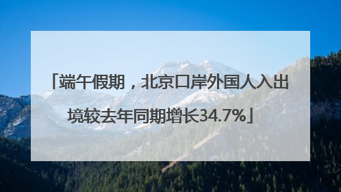 端午假期，北京口岸外国人入出境较去年同期增长34.7%