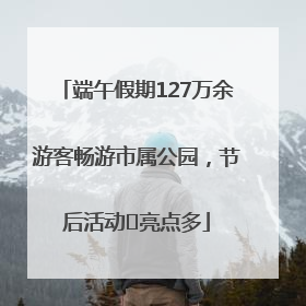 端午假期127万余游客畅游市属公园，节后活动﻿亮点多