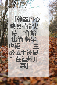 翰墨丹心映照革命史诗 “作始也简 将毕也钜——董必武手迹展”在福州开幕