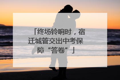 终场铃响时，宿迁城管交出中考保障“答卷”