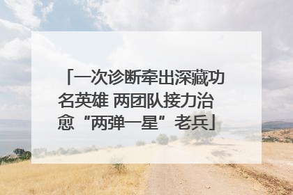 一次诊断牵出深藏功名英雄 两团队接力治愈“两弹一星”老兵
