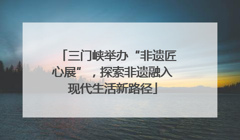三门峡举办“非遗匠心展”，探索非遗融入现代生活新路径
