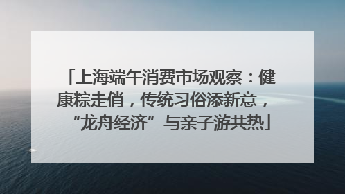 上海端午消费市场观察：健康粽走俏，传统习俗添新意，“龙舟经济”与亲子游共热