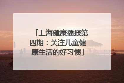 上海健康播报第四期：关注儿童健康生活的好习惯