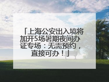上海公安出入境将加开5场暑期夜间办证专场：无需预约，直接可办！