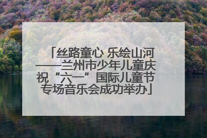 丝路童心 乐绘山河——兰州市少年儿童庆祝“六一”国际儿童节专场音乐会成功举办