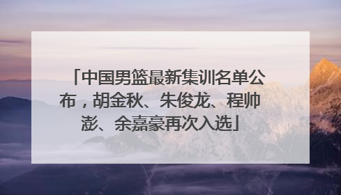 中国男篮最新集训名单公布，胡金秋、朱俊龙、程帅澎、余嘉豪再次入选