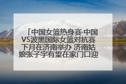 中国女篮热身赛·中国VS波黑国际女篮对抗赛下月在济南举办 济南姑娘张子宇有望在家门口迎来国家队首秀
