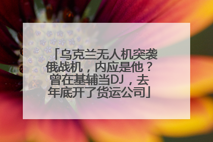 乌克兰无人机突袭俄战机,内应是他?曾在基辅当DJ,去年底开了货运公司