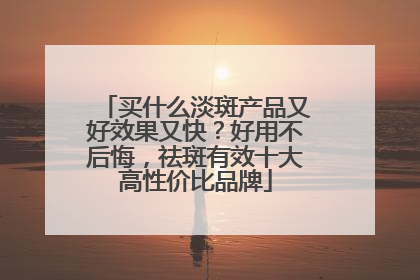 买什么淡斑产品又好效果又快？好用不后悔，祛斑有效十大高性价比品牌