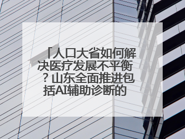 人口大省如何解决医疗发展不平衡？山东全面推进包括AI辅助诊断的“三张网”建设