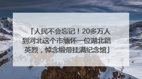 人民不会忘记！20多万人到河北这个市缅怀一位湖北籍英烈，悼念缎带挂满纪念馆