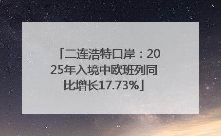 二连浩特口岸：2025年入境中欧班列同比增长17.73%