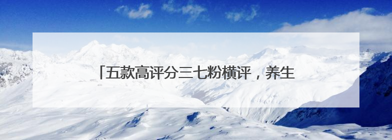 五款高评分三七粉横评，养生不踩雷，榜首品质真不低调