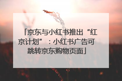 京东与小红书推出“红京计划”：小红书广告可跳转京东购物页面
