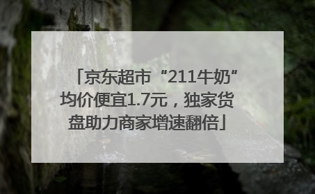 京东超市“211牛奶”均价便宜1.7元，独家货盘助力商家增速翻倍