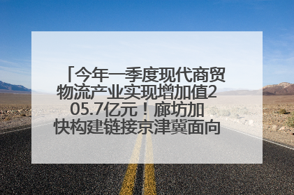 今年一季度现代商贸物流产业实现增加值205.7亿元！廊坊加快构建链接京津冀面向全世界的物流通道